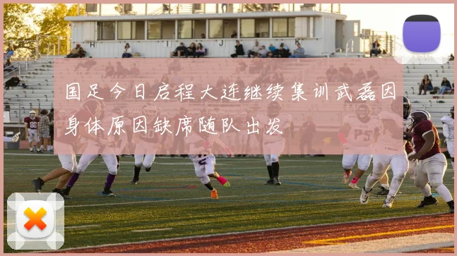国足今日启程大连继续集训武磊因身体原因缺席随队出发
