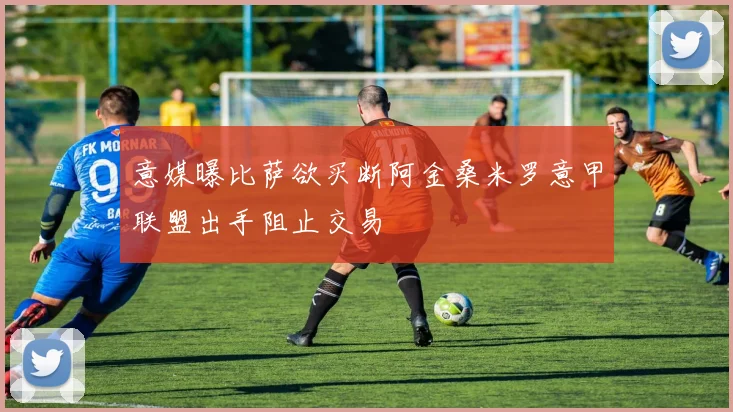 意媒曝比萨欲买断阿金桑米罗意甲联盟出手阻止交易