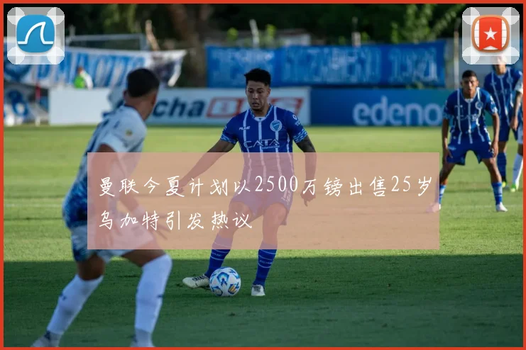 曼联今夏计划以2500万镑出售25岁乌加特引发热议
