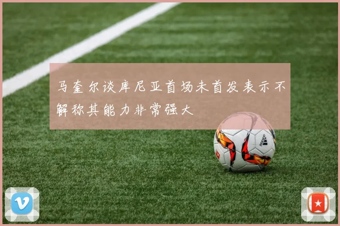 马奎尔谈库尼亚首场未首发表示不解称其能力非常强大