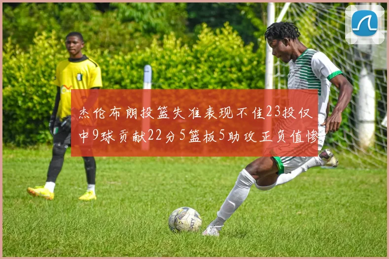 杰伦布朗投篮失准表现不佳23投仅中9球贡献22分5篮板5助攻正负值惨淡17