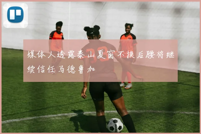 媒体人透露泰山夏窗不换后腰将继续信任马德鲁加