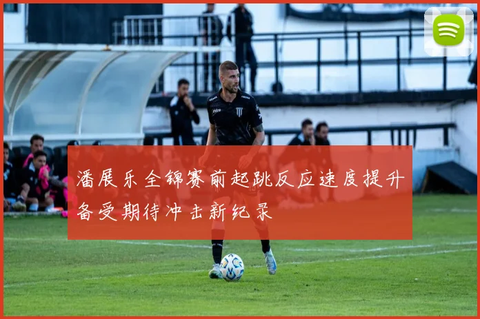 潘展乐全锦赛前起跳反应速度提升备受期待冲击新纪录