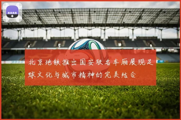 北京地铁推出国安联名车厢展现足球文化与城市精神的完美结合