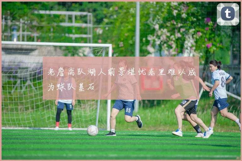老詹离队湖人前景堪忧东里难以成为球队基石