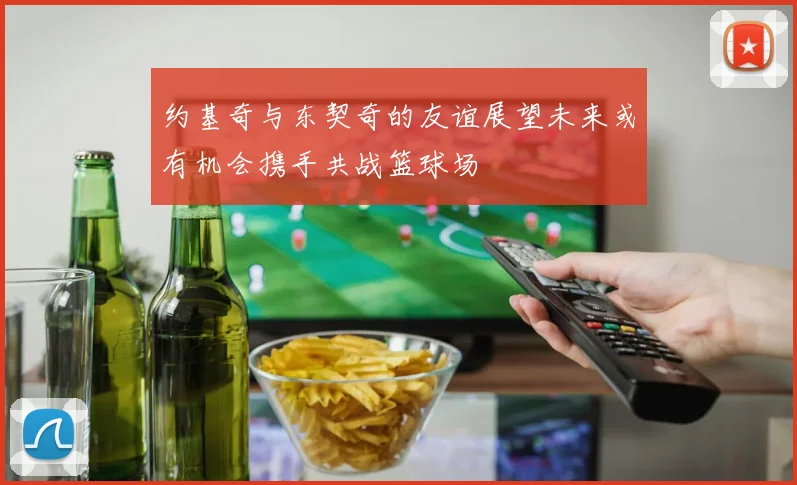 约基奇与东契奇的友谊展望未来或有机会携手共战篮球场