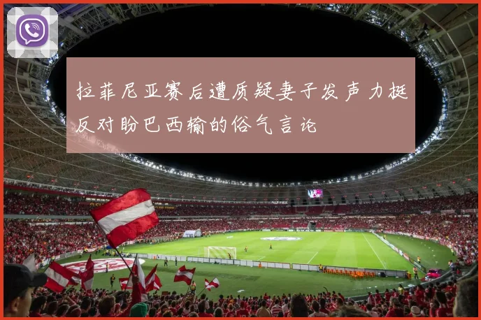 拉菲尼亚赛后遭质疑妻子发声力挺反对盼巴西输的俗气言论