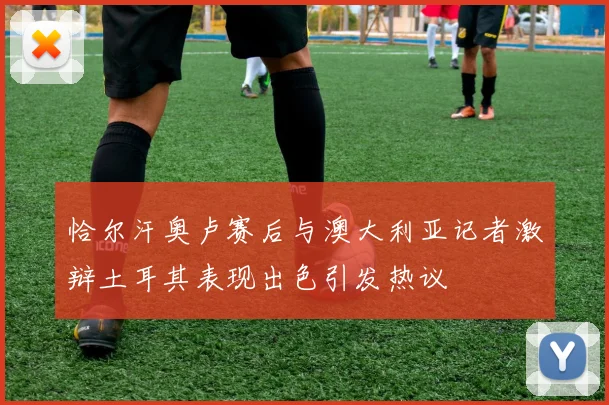 恰尔汗奥卢赛后与澳大利亚记者激辩土耳其表现出色引发热议